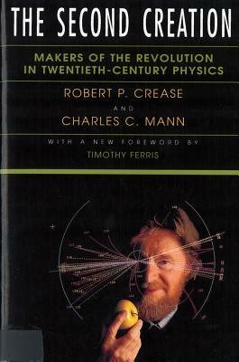 The Second Creation: Makers of the Revolution in Twentieth-Century Physics by Charles C. Mann, Robert P. Crease