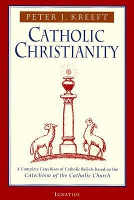 Catholic Christianity: A Complete Catechism of Catholic Beliefs Based on the Catechism of the Catholic Church by Peter Kreeft