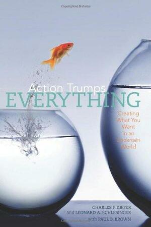 Action Trumps Everything: Creating What You Want in an Uncertain World by Charles F. Kiefer, Leonard A. Schlesinger, Paul B. Brown