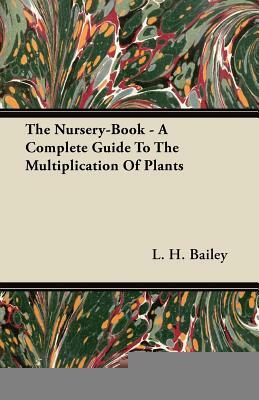 The Nursery-Book - A Complete Guide To The Multiplication Of Plants by L. H. Bailey