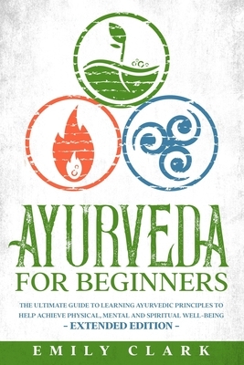 Ayurveda for Beginners: The Ultimate Guide to Learning Ayurvedic Principles to Help Achieve Physical, Mental and Spiritual Well-Being - Extend by Emily Clark