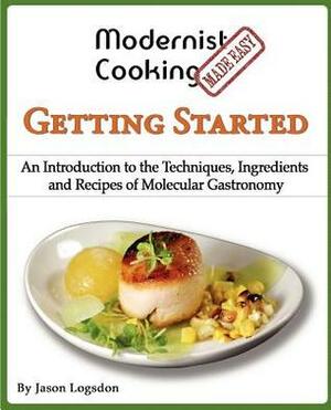 Modernist Cooking Made Easy: Getting Started: An Introduction to the Techniques, Ingredients and Recipes of Molecular Gastronomy by Jason Logsdon