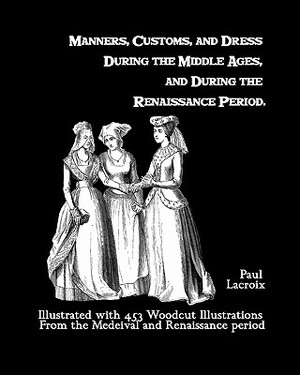 Manners, Customs, And Dress During The Middle Ages, And During The Renaissance Period: Illustrated With 453 Woodcut Illustrations From The Medeival An by Paul LaCroix