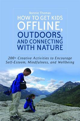 How to Get Kids Offline, Outdoors, and Connecting with Nature: 200+ Creative Activities to Encourage Self-Esteem, Mindfulness, and Wellbeing by Bonnie Thomas