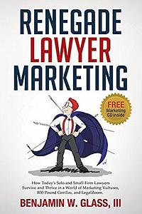 Renegade Lawyer Marketing: How Today's Solo and Small-Firm Lawyers Survive and Thrive in a World of Marketing Vultures, 800-Pound Gorillas, and LegalZoom by Ben Glass