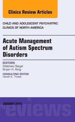 Acute Management of Autism Spectrum Disorders, an Issue of Child and Adolescent Psychiatric Clinics of North America, Volume 23-1 by Matthew Siegel, Bryan H. King