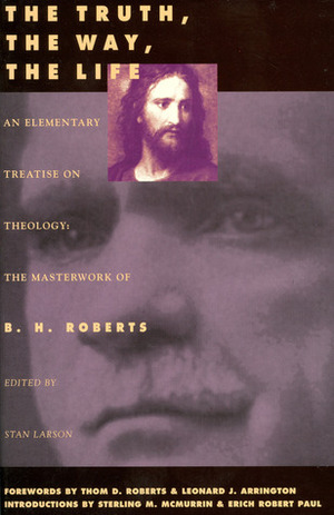 The Truth, the Way, the Life: An Elementary Treatise on Theology: The Masterwork of B. H. Roberts by B.H. Roberts