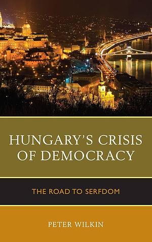 Hungary's Crisis of Democracy: The Road to Serfdom by Peter Wilkin