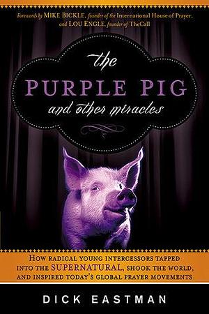 The Purple Pig and Other Miracles: How a Radical Band of Young Intercessors Tapped into the Supernatural, Shook Up the World, and Inspired Today's Global Prayer Movements by Dick Eastman, Dick Eastman