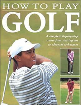 How to Play Golf: A Complete Step-By-Step Course from Starting Out to Advanced Techniques by Steve Newell