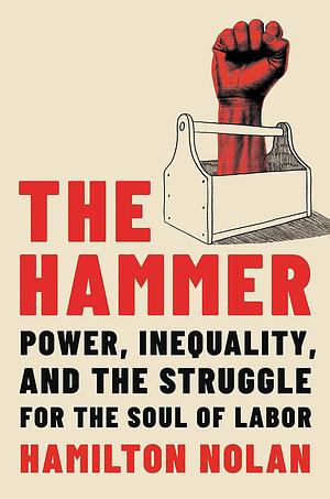 The Hammer: Power, Inequality, and the Struggle for the Soul of Labor by Hamilton Nolan