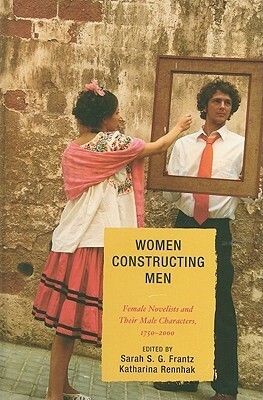 Women Constructing Men: Female Novelists and Their Male Characters, 1750 - 2000 by Katharina Rennhak, Sarah S.G. Frantz