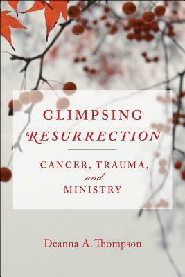 Glimpsing Resurrection: Cancer, Trauma, and Ministry by Deanna A. Thompson