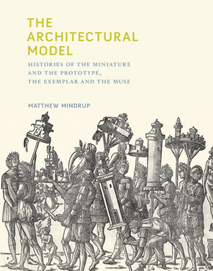 The Architectural Model: Histories of the Miniature and the Prototype, the Exemplar and the Muse by Matthew Mindrup