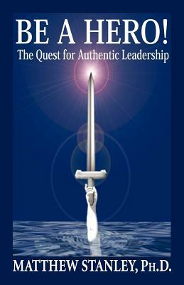 Be a Hero! the Quest for Authentic Leadership by Matthew Stanley, Ph. D. Matthew Stanley