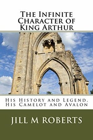 The Infinite Character of King Arthur: His History and Legend, His Camelot and Avalon by Jill M. Roberts