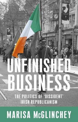 Unfinished Business: The Politics of 'dissident' Irish Republicanism by Kevin Bean, Marisa McGlinchey