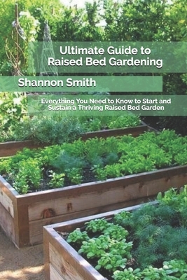 Ultimate Guide to Raised Bed Gardening: Everything You Need to Know to Start and Sustain a Thriving Raised Bed Garden by Shannon Smith