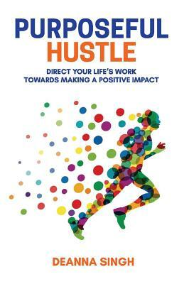 Purposeful Hustle: Direct Your Life's Work Towards Making a Positive Impact by Deanna Singh