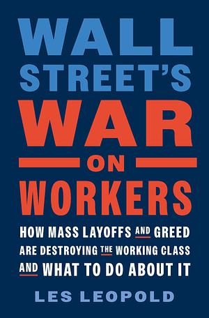 Wall Street's War on Workers: How Mass Layoffs and Greed Are Destroying the Working Class and What to Do about It by Les Leopold