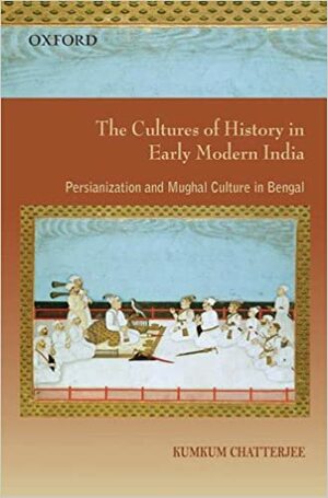The Cultures of History in Early Modern India: Persianization and Mughal Culture in Bengal by Kumkum Chatterjee