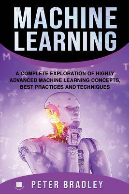 Machine Learning: A Complete Exploration of Highly Advanced Machine Learning Concepts, Best Practices and Techniques by Peter Bradley