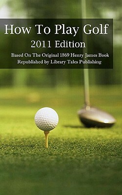 How To Play Golf: 2011 Edition: Based On The Original 1869 Book by Henry James