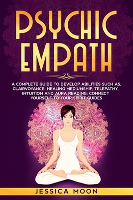 Psychic Empath: A Complete Guide to Develop Abilities Such as, Clairvoyance, Healing Mediumship, Telepathy, Intuition and Aura Reading by Jessica Moon