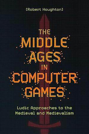 The Middle Ages in Computer Games: Ludic Approaches to the Medieval and Medievalism by Robert Houghton