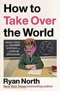 How to Take Over the World: Practical Schemes and Scientific Solutions for the Aspiring Supervillain by Ryan North