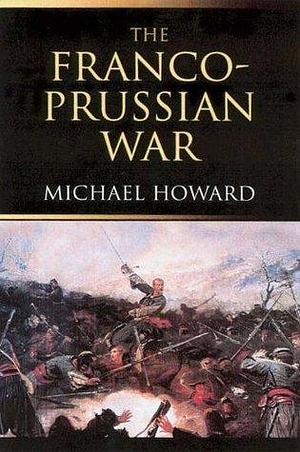 The Franco-Prussian War: The German Invasion of France 1870–1871 by Michael Eliot Howard, Michael Eliot Howard