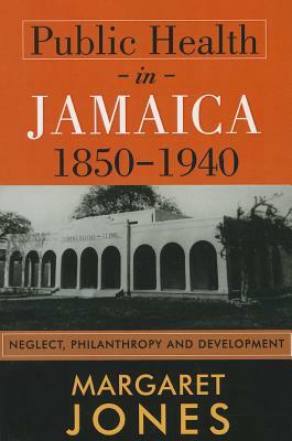 Public Health in Jamaica, 1850-1940: Neglect, Philanthropy and Development by Margaret Jones