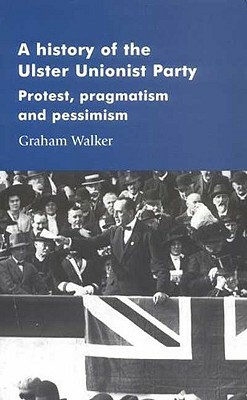 A History of the Ulster Unionist Party: Protest, Pragmatism and Pessimism by Graham Walker