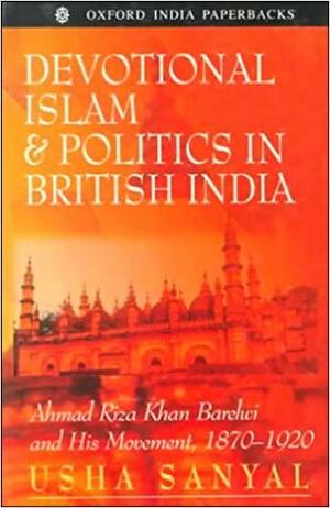 Devotional Islam and Politics in British India: Ahmad Riza Khan Barelwi and His Movement, 1870-1920 by Usha Sanyal