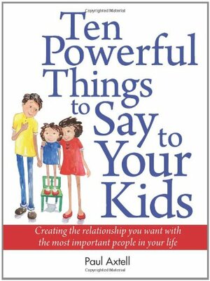 Ten Powerful Things to Say to Your Kids: Creating the Relationship You Want with the Most Important People in Your Life by Paul Axtell