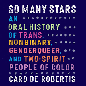 So Many Stars: An Oral History of Trans, Nonbinary, Genderqueer, and Two-Spirit People of Color by Caro De Robertis