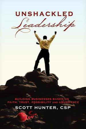 Unshackled Leadership: Building Businesses Based on Faith, Trust, Possibility and Abundance by Scott Hunter