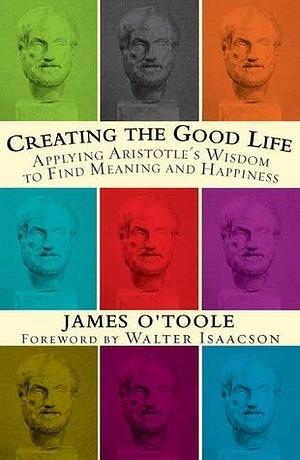 Creating the Good Life :Applying Aristotle's Wisdom to Find Meaning and Happiness by James O'Toole, James O'Toole