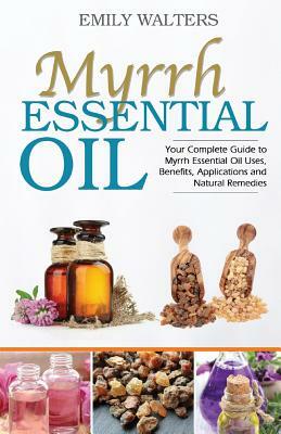 Myrrh Essential Oil: Your Complete Guide to Myrrh Essential Oil Uses, Benefits, Applications and Natural Remedies by Emily Walters