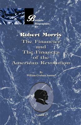 Robert Morris: Volume I, the Financier and the Finances of the American Revolution by William Graham Sumner