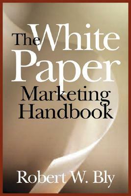 The White Paper Marketing Handbook: How to Generate More Leads and Sales with White Papers, Special Reports, Booklets, and CDs by Robert W. Bly