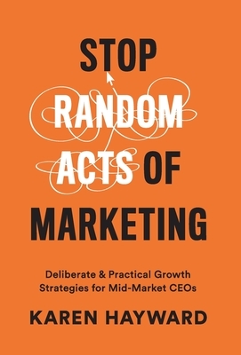 Stop Random Acts of Marketing: Deliberate & Practical Growth Strategies for Mid-Market CEOs by Karen Hayward