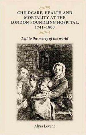 Childcare, Health and Mortality at the London Foundling Hospital, 1741-1800: "Left to the Mercy of the World" by Alysa Levene