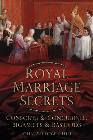 Royal Marriage Secrets: ConsortsConcubines, BigamistsBastards by John Ashdown-Hill