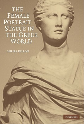 The Female Portrait Statue in the Greek World by Sheila Dillon