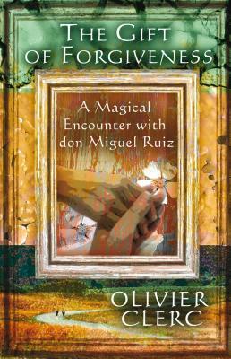 The Gift of Forgiveness: A Magical Encounter with Don Miguel Ruiz by Olivier Clerc