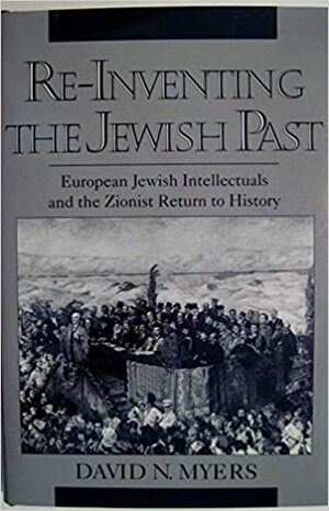 Re-Inventing the Jewish Past: European Jewish Intellectuals and the Zionist Return to History by David N. Myers