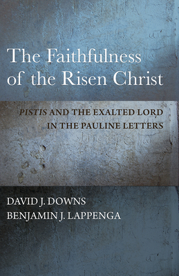 The Faithfulness of the Risen Christ: Pistis and the Exalted Lord in the Pauline Letters by David J. Downs, Benjamin J. Lappenga