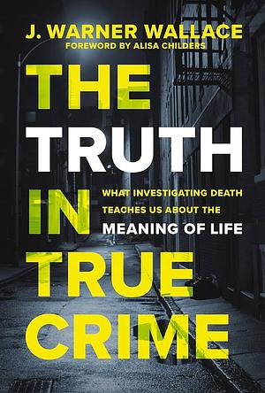 The Truth in True Crime: What Investigating Death Teaches Us About the Meaning of Life  by J. Warner Wallace