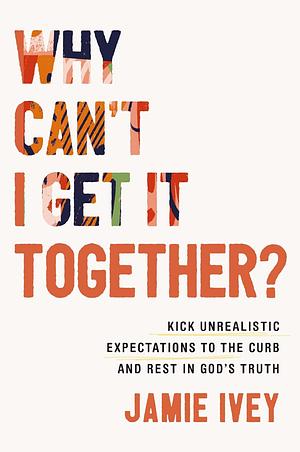 Why Can't I Get It Together?: Kick Unrealistic Expectations to the Curb and Rest in God's Truth by Jamie Ivey